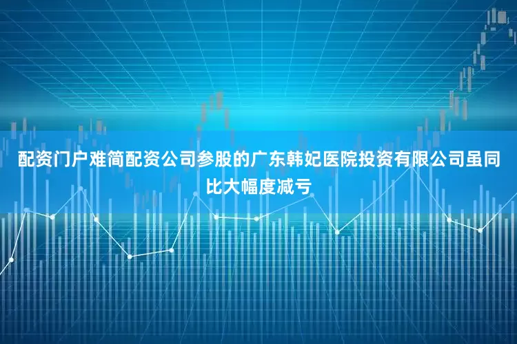 配资门户难简配资公司参股的广东韩妃医院投资有限公司虽同比大幅度减亏