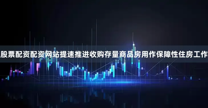 股票配资配资网站提速推进收购存量商品房用作保障性住房工作