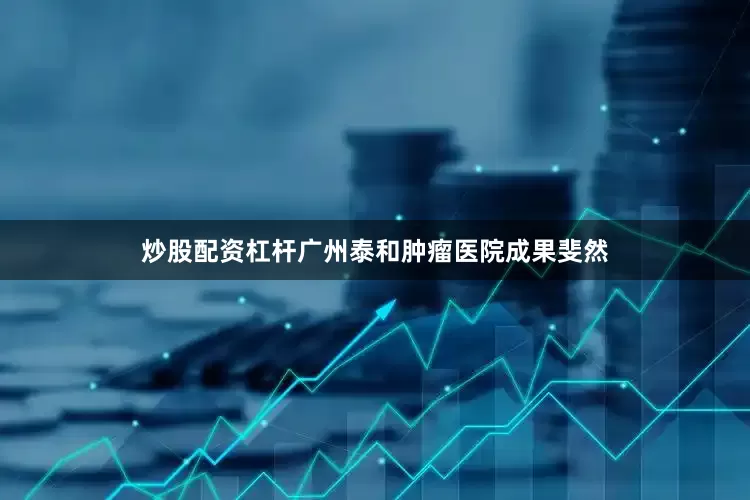 炒股配资杠杆广州泰和肿瘤医院成果斐然